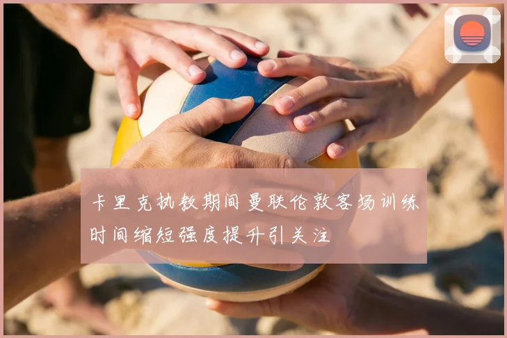 卡里克执教期间曼联伦敦客场训练时间缩短强度提升引关注