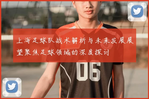 上海足球队战术解析与未来发展展望聚焦足球领域的深度探讨