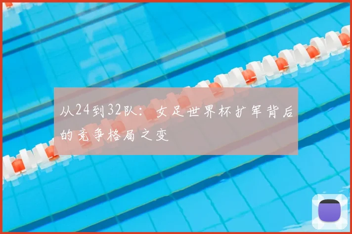 从24到32队:女足世界杯扩军背后的竞争格局之变