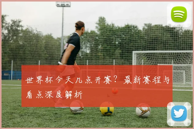 世界杯今天几点开赛？最新赛程与看点深度解析