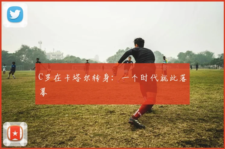 C罗在卡塔尔转身:一个时代就此落幕