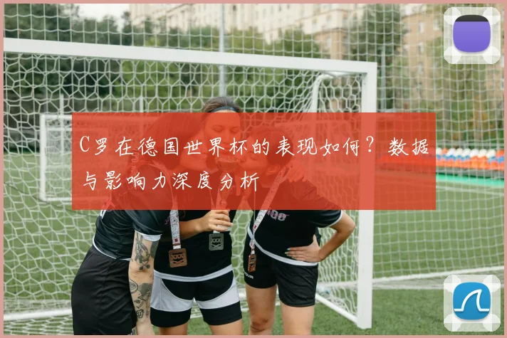 C罗在德国世界杯的表现如何?数据与影响力深度分析