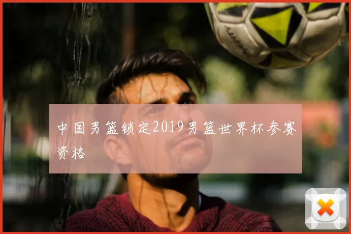 中国男篮锁定2019男篮世界杯参赛资格