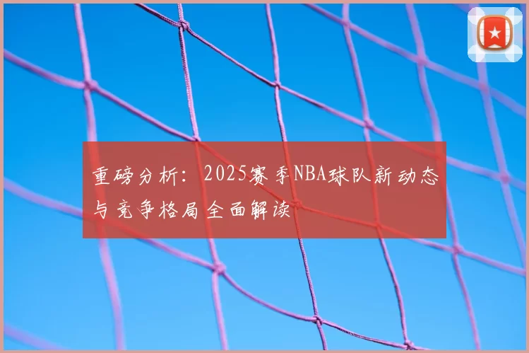 重磅分析：2025赛季NBA球队新动态与竞争格局全面解读