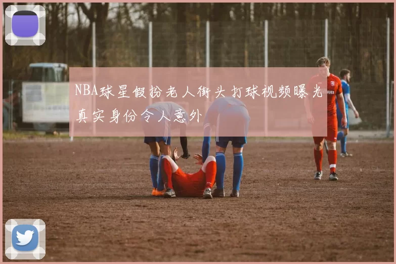 NBA球星假扮老人街头打球视频曝光真实身份令人意外