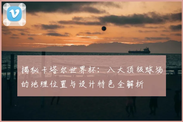 揭秘卡塔尔世界杯:八大顶级球场的地理位置与设计特色全解析