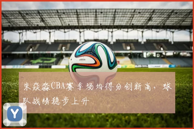 朱焱淼CBA赛季场均得分创新高，球队战绩稳步上升