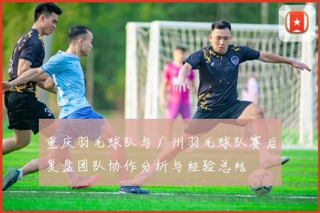 重庆羽毛球队与广州羽毛球队赛后复盘团队协作分析与经验总结