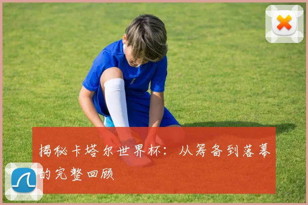 揭秘卡塔尔世界杯:从筹备到落幕的完整回顾
