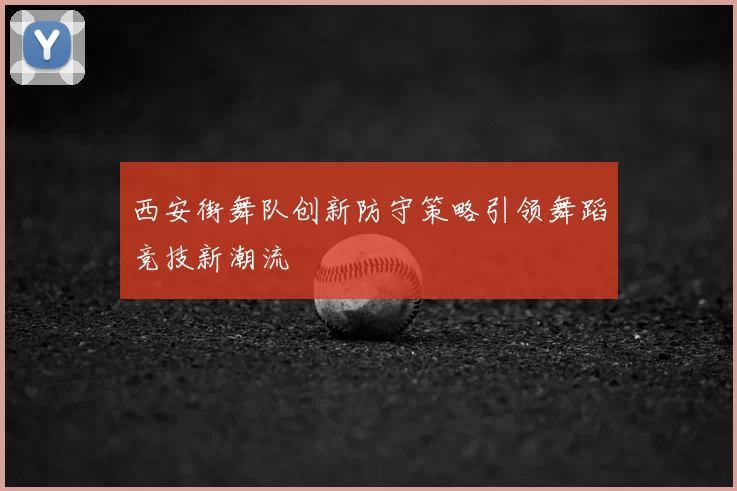 西安街舞队创新防守策略引领舞蹈竞技新潮流
