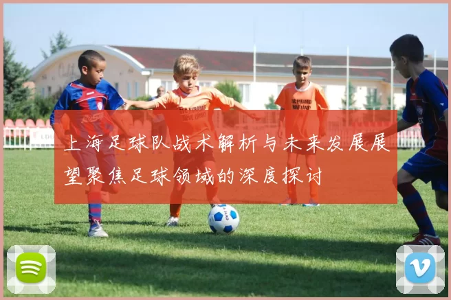 上海足球队战术解析与未来发展展望聚焦足球领域的深度探讨
