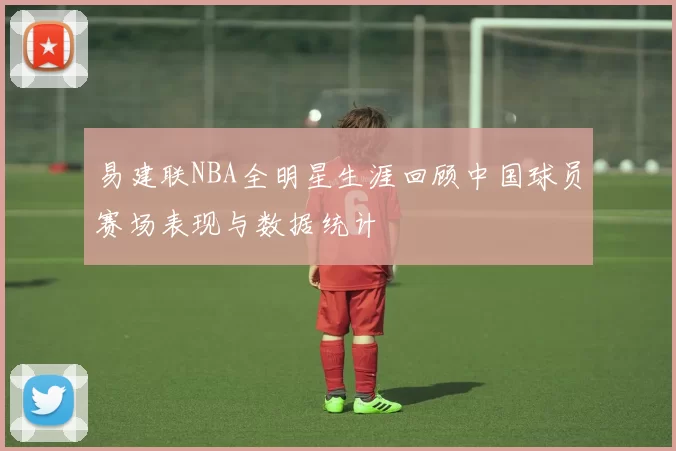 易建联NBA全明星生涯回顾中国球员赛场表现与数据统计
