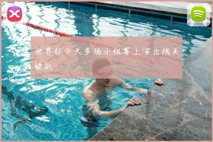 世界杯今天多场小组赛上演出线关键战