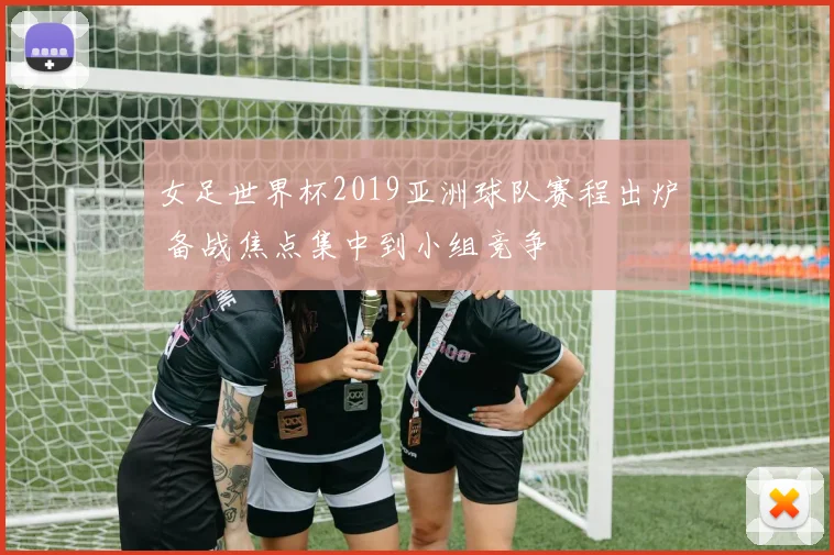 女足世界杯2019亚洲球队赛程出炉 备战焦点集中到小组竞争