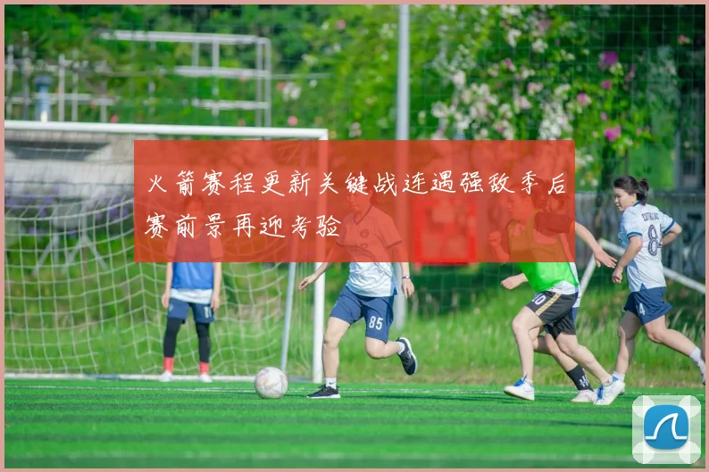火箭赛程更新关键战连遇强敌季后赛前景再迎考验