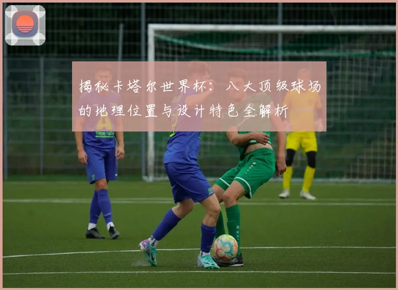 揭秘卡塔尔世界杯:八大顶级球场的地理位置与设计特色全解析