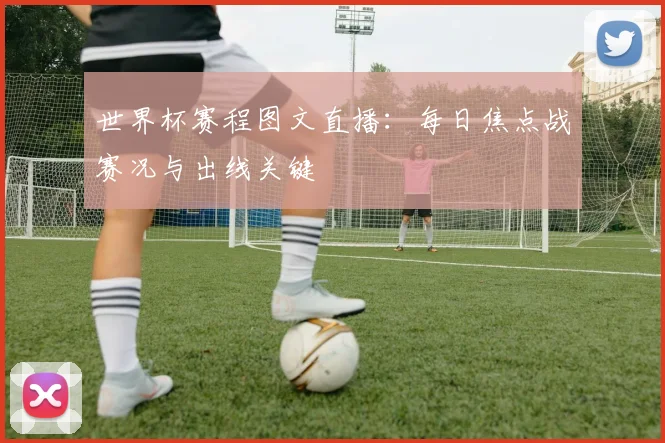 世界杯赛程图文直播：每日焦点战赛况与出线关键