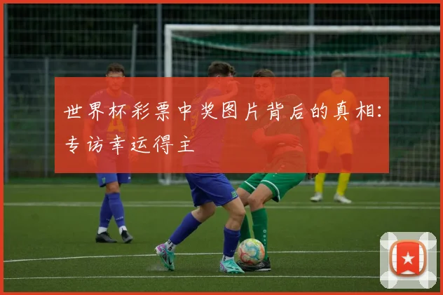 世界杯彩票中奖图片背后的真相:专访幸运得主