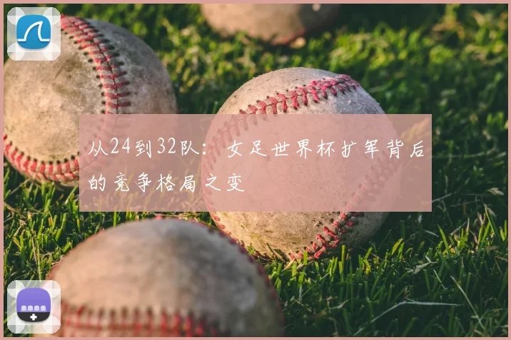 从24到32队:女足世界杯扩军背后的竞争格局之变