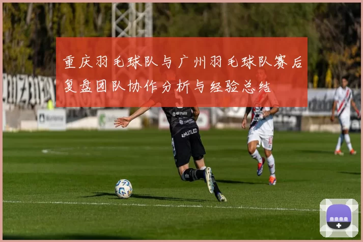 重庆羽毛球队与广州羽毛球队赛后复盘团队协作分析与经验总结