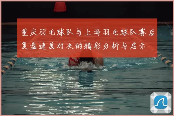 重庆羽毛球队与上海羽毛球队赛后复盘速度对决的精彩分析与启示