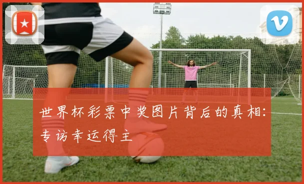 世界杯彩票中奖图片背后的真相:专访幸运得主