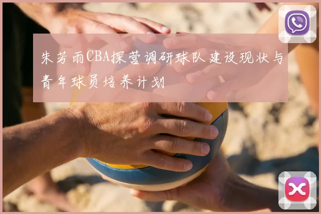 朱芳雨CBA探营调研球队建设现状与青年球员培养计划