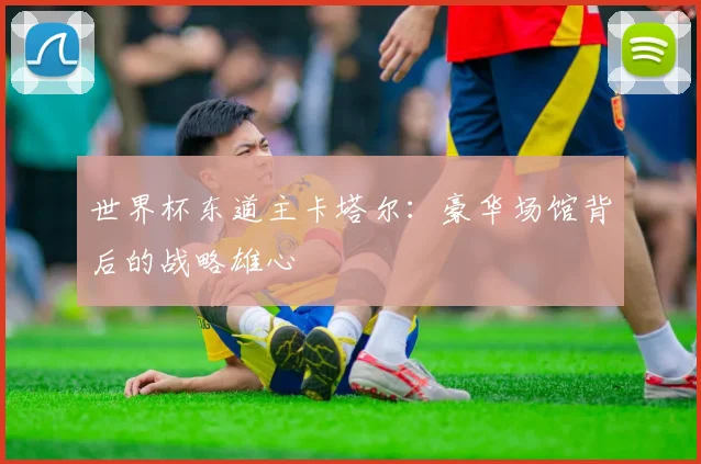 世界杯东道主卡塔尔:豪华场馆背后的战略雄心