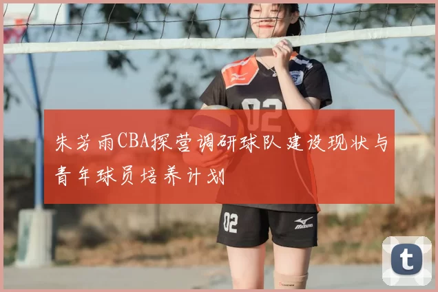 朱芳雨CBA探营调研球队建设现状与青年球员培养计划