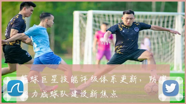 篮球巨星技能评级体系更新，防守能力成球队建设新焦点