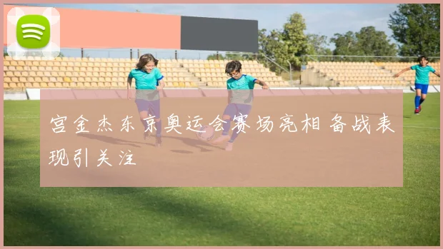 宫金杰东京奥运会赛场亮相 备战表现引关注