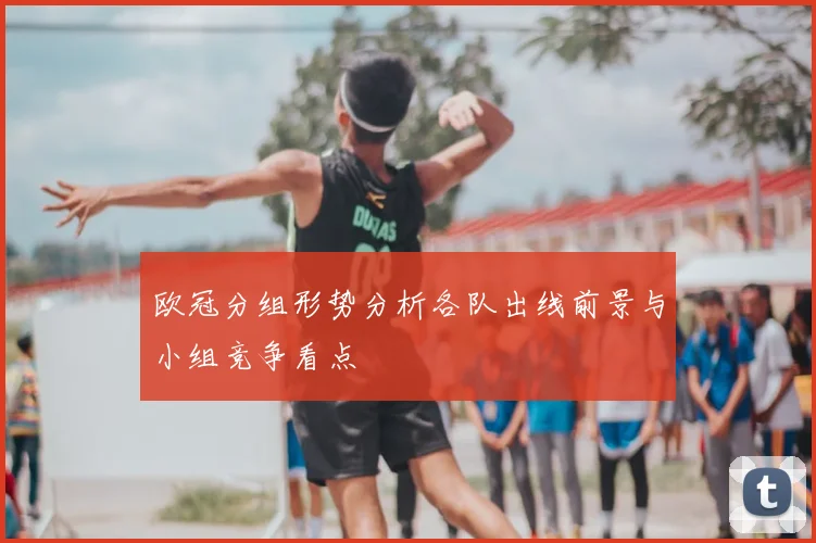 欧冠分组形势分析各队出线前景与小组竞争看点