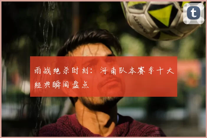 雨战绝杀时刻：河南队本赛季十大经典瞬间盘点