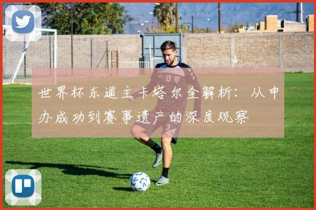 世界杯东道主卡塔尔全解析:从申办成功到赛事遗产的深度观察
