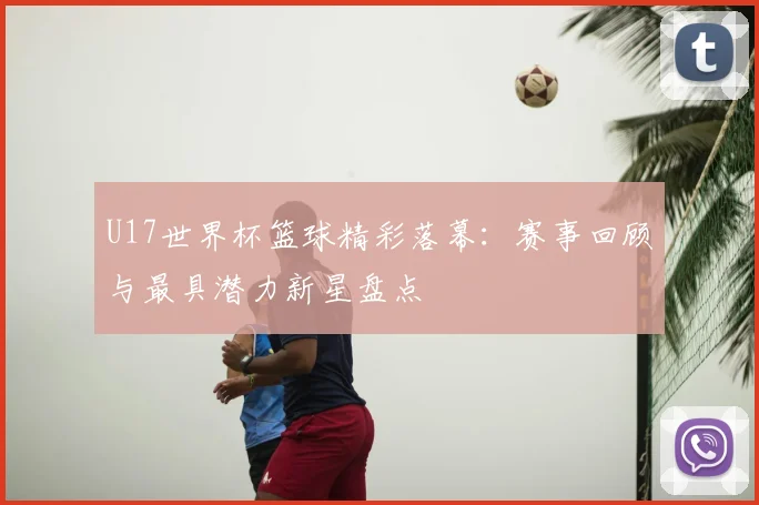 U17世界杯篮球精彩落幕：赛事回顾与最具潜力新星盘点