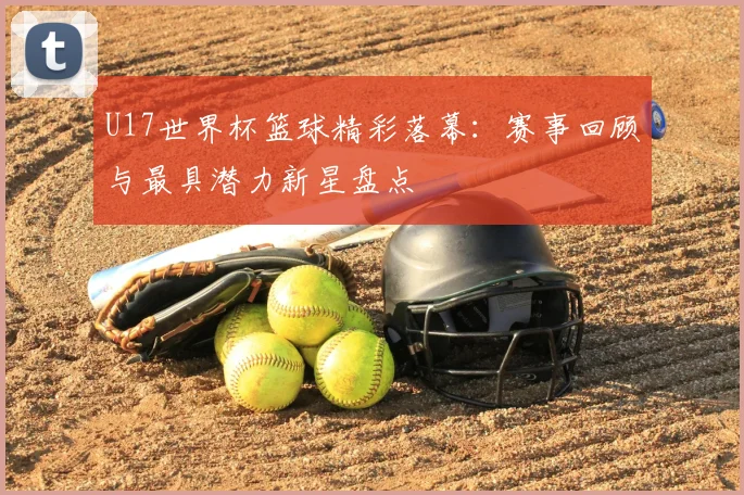 U17世界杯篮球精彩落幕：赛事回顾与最具潜力新星盘点