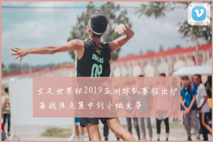 女足世界杯2019亚洲球队赛程出炉 备战焦点集中到小组竞争